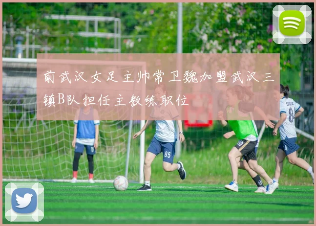 前武汉女足主帅常卫魏加盟武汉三镇B队担任主教练职位