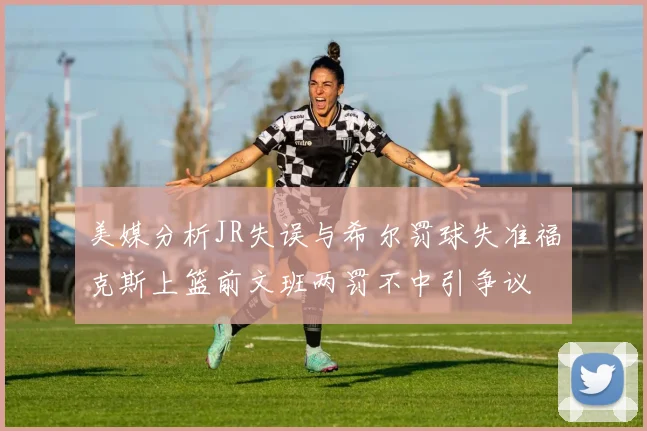 美媒分析JR失误与希尔罚球失准福克斯上篮前文班两罚不中引争议