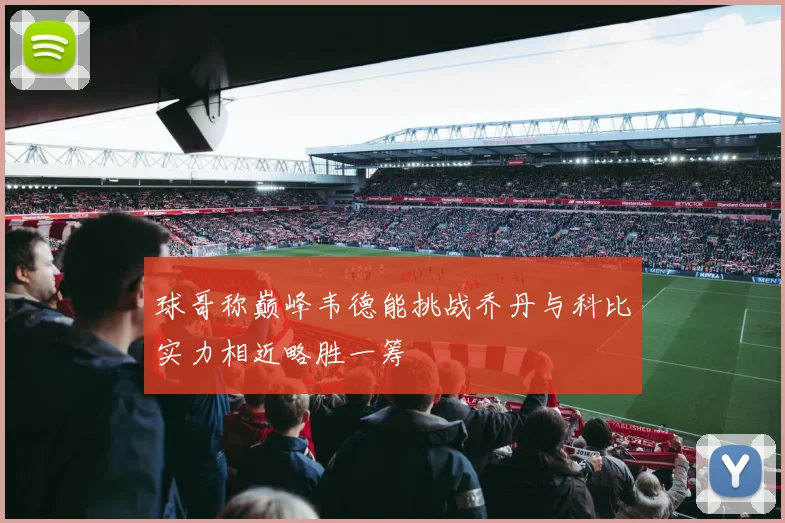 球哥称巅峰韦德能挑战乔丹与科比实力相近略胜一筹