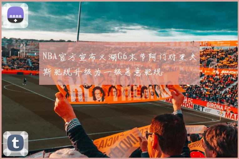 NBA官方宣布火湖G6末节阿门对里夫斯犯规升级为一级恶意犯规