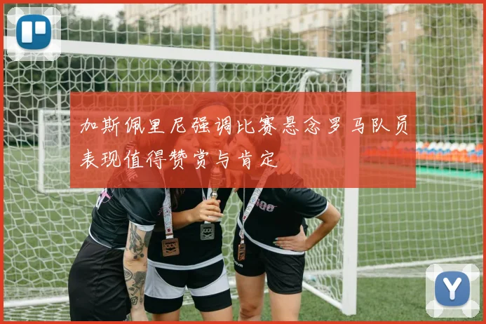 加斯佩里尼强调比赛悬念罗马队员表现值得赞赏与肯定