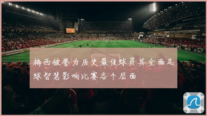 梅西被誉为历史最佳球员其全面足球智慧影响比赛各个层面
