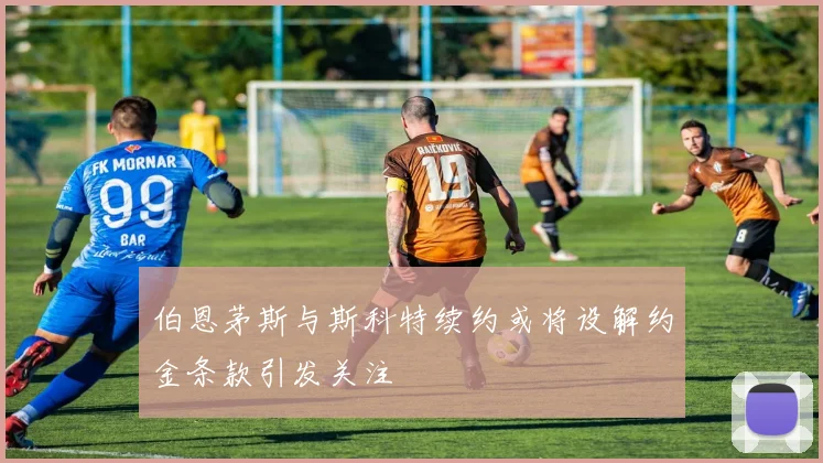 伯恩茅斯与斯科特续约或将设解约金条款引发关注
