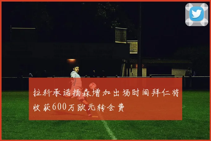 拉科承诺扬森增加出场时间拜仁将收获600万欧元转会费