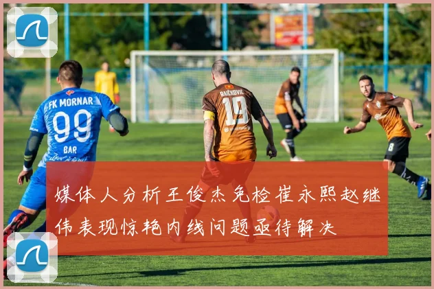 媒体人分析王俊杰免检崔永熙赵继伟表现惊艳内线问题亟待解决