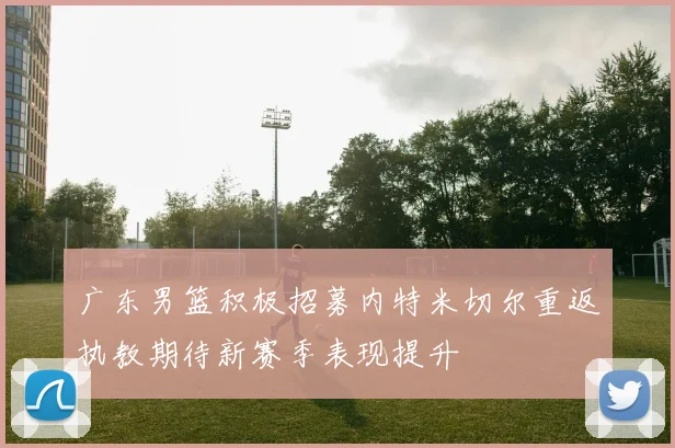 广东男篮积极招募内特米切尔重返执教期待新赛季表现提升