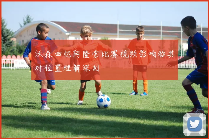 沃森回忆阿隆索比赛视频影响称其对位置理解深刻