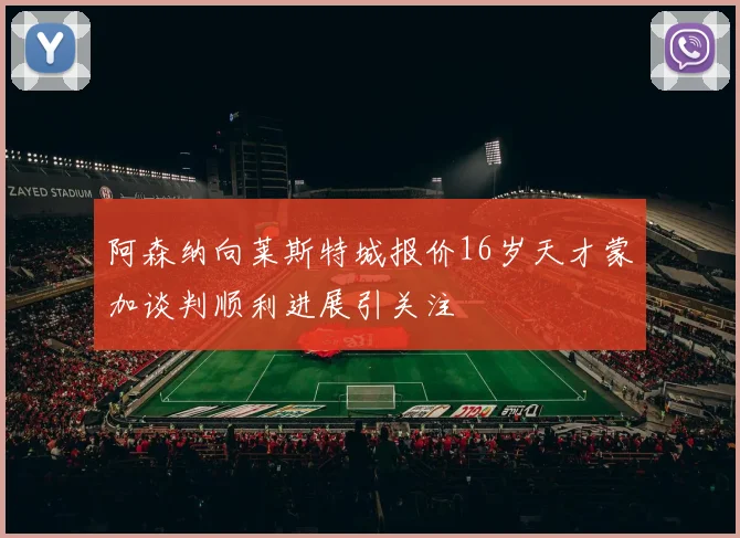 阿森纳向莱斯特城报价16岁天才蒙加谈判顺利进展引关注