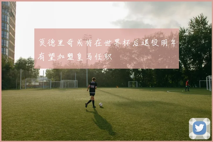莫德里奇或将在世界杯后退役明年有望加盟皇马任职