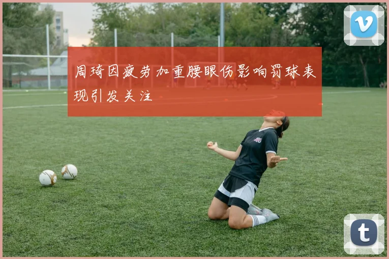 周琦因疲劳加重腰眼伤影响罚球表现引发关注