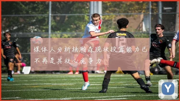 媒体人分析杨瀚森现状投篮能力已不再是其核心竞争力