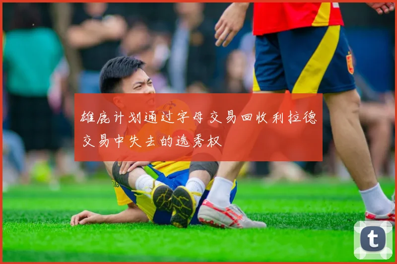 雄鹿计划通过字母交易回收利拉德交易中失去的选秀权