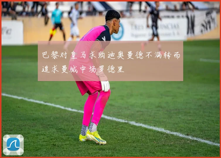 巴黎对皇马求购迪奥曼德不满转而追求曼城中场罗德里