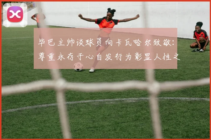毕巴主帅谈球员向卡瓦哈尔致敬：尊重永存于心自发行为彰显人性之美