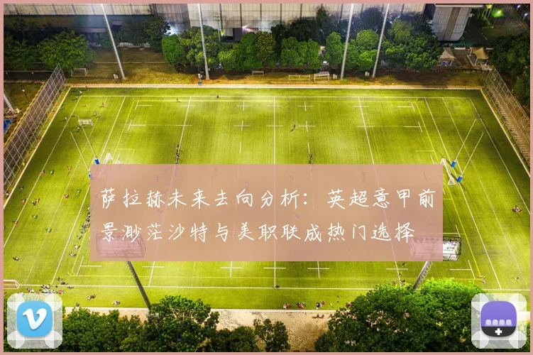 萨拉赫未来去向分析：英超意甲前景渺茫沙特与美职联成热门选择