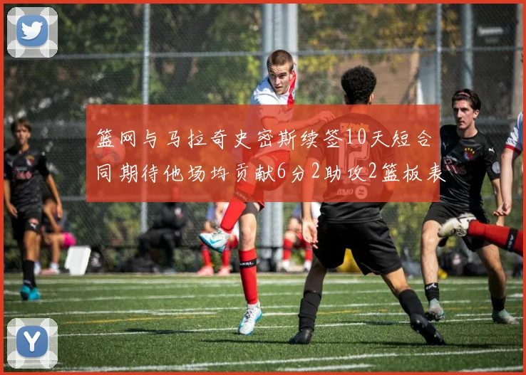 篮网与马拉奇史密斯续签10天短合同期待他场均贡献6分2助攻2篮板表现