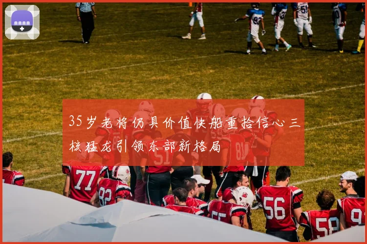 35岁老将仍具价值快船重拾信心三核猛龙引领东部新格局