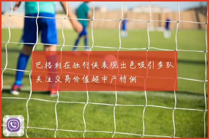 巴格利在独行侠表现出色吸引多队关注交易价值超中产特例