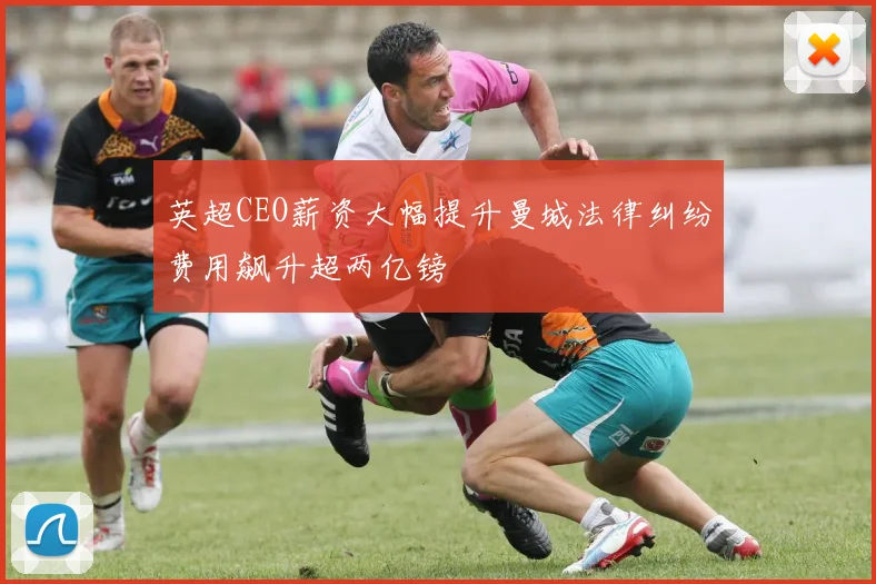 英超CEO薪资大幅提升曼城法律纠纷费用飙升超两亿镑