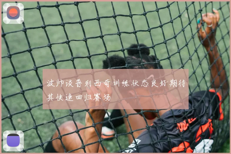 波帅谈普利西奇训练状态良好期待其快速回归赛场