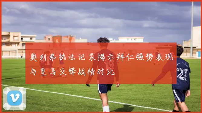 奥利弗执法记录揭示拜仁强势表现与皇马交锋战绩对比